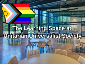 Photo of empty tables in the fellowship at UUS looking out the floor to ceiling windows on the woods with text over the image saying "The Learning Space at Unitarian Universalist Society" and a progress pride flag the shape of Iowa in the upper left-hand corner.